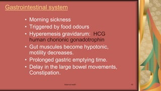 Maternal health 49
Gastrointestinal system
• Morning sickness
• Triggered by food odours
• Hyperemesis gravidarum: HCG
human chorionic gonadotrophin
• Gut muscules become hypotonic,
motility decreases.
• Prolonged gastric emptying time.
• Delay in the large bowel movements,
Constipation.
 