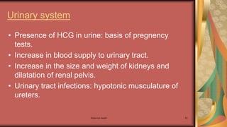 Maternal health 53
Urinary system
• Presence of HCG in urine: basis of pregnency
tests.
• Increase in blood supply to urinary tract.
• Increase in the size and weight of kidneys and
dilatation of renal pelvis.
• Urinary tract infections: hypotonic musculature of
ureters.
 
