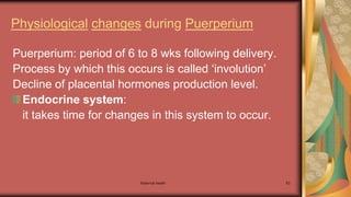 Maternal health 63
Physiological changes during Puerperium
Puerperium: period of 6 to 8 wks following delivery.
Process by which this occurs is called ‘involution’
Decline of placental hormones production level.
Endocrine system:
it takes time for changes in this system to occur.
 