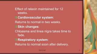 Maternal health 64
Effect of relaxin maintained for 12
weeks.
Cardiovascular system:
Returns to normal in two weeks.
Skin changes:
Chloasma and linea nigra takes time to
fade.
Respiratory system:
Returns to normal soon after delivery.
 