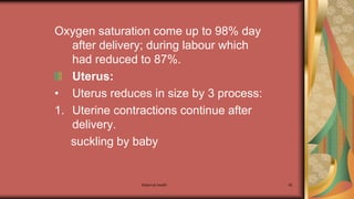 Maternal health 65
Oxygen saturation come up to 98% day
after delivery; during labour which
had reduced to 87%.
Uterus:
• Uterus reduces in size by 3 process:
1. Uterine contractions continue after
delivery.
suckling by baby
 
