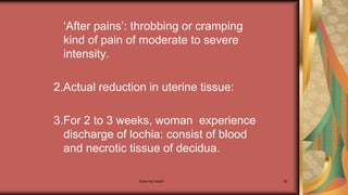 Maternal health 66
‘After pains’: throbbing or cramping
kind of pain of moderate to severe
intensity.
2.Actual reduction in uterine tissue:
3.For 2 to 3 weeks, woman experience
discharge of lochia: consist of blood
and necrotic tissue of decidua.
 