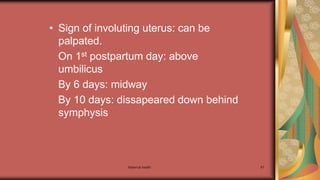 Maternal health 67
• Sign of involuting uterus: can be
palpated.
On 1st postpartum day: above
umbilicus
By 6 days: midway
By 10 days: dissapeared down behind
symphysis
 