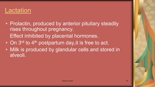 Maternal health 68
Lactation
• Prolactin, produced by anterior pituitary steadily
rises throughout pregnancy.
Effect inhibited by placental hormones.
• On 3rd to 4th postpartum day,it is free to act.
• Milk is produced by glandular cells and stored in
alveoli.
 