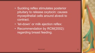 Maternal health 69
• Suckling reflex stimulates posterior
pituitary to release oxytocin: causes
myoepithelial cells around alveoli to
contract.
• ‘let-down’ or milk ejection reflex:
• Recommendation by RCM(2002):
regarding breast feeding.
 