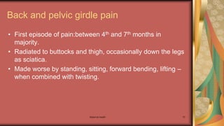 Maternal health 70
Back and pelvic girdle pain
• First episode of pain:between 4th and 7th months in
majority.
• Radiated to buttocks and thigh, occasionally down the legs
as sciatica.
• Made worse by standing, sitting, forward bending, lifting –
when combined with twisting.
 