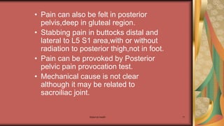 Maternal health 71
• Pain can also be felt in posterior
pelvis,deep in gluteal region.
• Stabbing pain in buttocks distal and
lateral to L5 S1 area,with or without
radiation to posterior thigh,not in foot.
• Pain can be provoked by Posterior
pelvic pain provocation test.
• Mechanical cause is not clear
although it may be related to
sacroiliac joint.
 