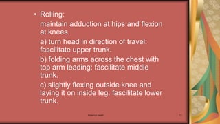 Maternal health 73
• Rolling:
maintain adduction at hips and flexion
at knees.
a) turn head in direction of travel:
fascilitate upper trunk.
b) folding arms across the chest with
top arm leading: fascilitate middle
trunk.
c) slightly flexing outside knee and
laying it on inside leg: fascilitate lower
trunk.
 