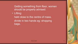 Maternal health 75
Getting something from floor, women
should be properly advised:
• Lifting:
held close to the centre of mass.
divide in two hands eg: shopping
bags.
 