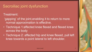 Maternal health 77
Sacroiliac joint dysfunction
Treatment:
‘gapping’ of the joint,enabling it to return to more
normal approximation is effective.
• Technique 1:affected knee flexed and flexed knee
across the body
• Technique 2: affected hip and knee flexed, pull left
knee towards a point lateral to left shoulder.
 