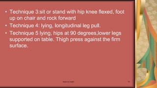 Maternal health 78
• Technique 3:sit or stand with hip knee flexed, foot
up on chair and rock forward
• Technique 4: lying, longitudinal leg pull.
• Technique 5 lying, hips at 90 degrees,lower legs
supported on table. Thigh press against the firm
surface.
 