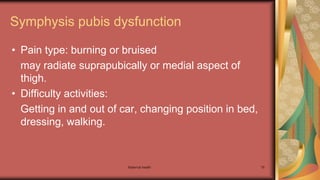 Maternal health 79
Symphysis pubis dysfunction
• Pain type: burning or bruised
may radiate suprapubically or medial aspect of
thigh.
• Difficulty activities:
Getting in and out of car, changing position in bed,
dressing, walking.
 