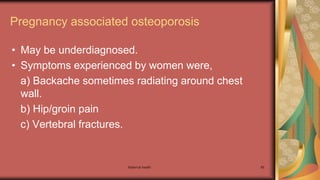 Maternal health 85
Pregnancy associated osteoporosis
• May be underdiagnosed.
• Symptoms experienced by women were,
a) Backache sometimes radiating around chest
wall.
b) Hip/groin pain
c) Vertebral fractures.
 