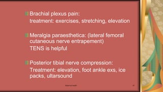 Maternal health 87
Brachial plexus pain:
treatment: exercises, stretching, elevation
Meralgia paraesthetica: (lateral femoral
cutaneous nerve entrapement)
TENS is helpful
Posterior tibial nerve compression:
Treatment: elevation, foot ankle exs, ice
packs, ultarsound
 