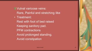 Maternal health 89
Vulval varicose veins:
Rare, Painful and stretching like
• Treatment:
Rest with foot of bed raised
Keeping sanitory pad.
PFM contractions
Avoid prolonged standing.
Avoid constipation
 