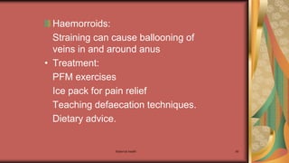 Maternal health 90
Haemorroids:
Straining can cause ballooning of
veins in and around anus
• Treatment:
PFM exercises
Ice pack for pain relief
Teaching defaecation techniques.
Dietary advice.
 