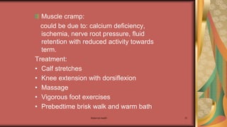 Maternal health 91
Muscle cramp:
could be due to: calcium deficiency,
ischemia, nerve root pressure, fluid
retention with reduced activity towards
term.
Treatment:
• Calf stretches
• Knee extension with dorsiflexion
• Massage
• Vigorous foot exercises
• Prebedtime brisk walk and warm bath
 