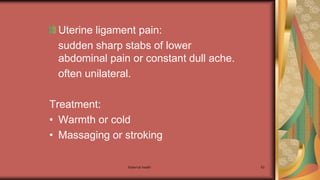 Maternal health 93
Uterine ligament pain:
sudden sharp stabs of lower
abdominal pain or constant dull ache.
often unilateral.
Treatment:
• Warmth or cold
• Massaging or stroking
 