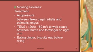 Maternal health 95
Morning sickness:
Treatment:
• Acupressure:
between flexor carpi radialis and
palmaris longus
• TENS : 120hz 150 m/s to web space
between thumb and forefinger on right
arm
• Eating ginger, biscuits esp before
rising
 
