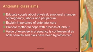 Maternal health 96
Antenatal class aims
Educate couple about physical, emotional changes
of pregnancy, labour and peuperium
Explain importance of antenatal care
Prepare mother to cope with process of labour
Value of exercise in pregnancy is controversial as
both benefits and risks have been hypothesized.
 