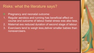 Maternal health 97
Risks: what the literature says?
Pregnancy and neonatal outcome:
1. Regular aerobics and running has beneficial effect on
course and outcome of labour.foetal stress was also less.
2. Maternal exs reduced duration of second stage of labour.
3. Exercisers tend to weigh less,deliver smaller babies than
nonexercisers.
 