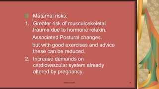 Maternal health 98
Maternal risks:
1. Greater risk of musculoskeletal
trauma due to hormone relaxin.
Associated Postural changes.
but with good exercises and advice
these can be reduced.
2. Increase demands on
cardiovascular system already
altered by pregnancy.
 