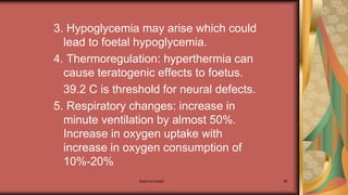 Maternal health 99
3. Hypoglycemia may arise which could
lead to foetal hypoglycemia.
4. Thermoregulation: hyperthermia can
cause teratogenic effects to foetus.
39.2 C is threshold for neural defects.
5. Respiratory changes: increase in
minute ventilation by almost 50%.
Increase in oxygen uptake with
increase in oxygen consumption of
10%-20%
 