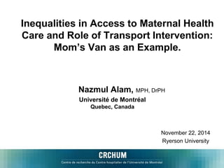 Inequalities in Access to Maternal Health 
Care and Role of Transport Intervention: 
Mom’s Van as an Example. 
Nazmul Alam, MPH, DrPH 
Université de Montréal 
November 22, 2014 
Ryerson University 
Quebec, Canada 
 