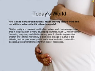 Today’s World
                        Today’s World
How is child mortality and maternal health affecting today's world and
our ability to achieve the UN millennium goals?

Child mortality and maternal health affect today’s world by causing a huge
drop in the population of many developing countries. Over 1/2 million women
die during pregnancy and childbirth every year. In developing countries,
children are 12 times more likely to die before the age of 5. Due to the
following factors: poor water quality, inadequate sanitation, malnutrition,
diseases, pregnant mothers suffer from lack of necessities.
 