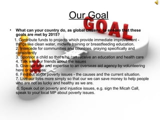 Our Goal
•    What can your country do, as global citizens, to ensure that these
     goals are met by 2015?
    1. Contribute funds to projects which provide immediate improvement -
     things like clean water, midwife training or breastfeeding education.
     2. Intercede for communities and countries, praying specifically and
     consistently
     3. Sponsor a child so that s/he can receive an education and health care
     4. Talk with our friends about the issues
     5. Give our time and expertise to an overseas aid agency by volunteering
     here or overseas
     6. Find out about poverty issues - the causes and the current situation.
     7. Live our lives more simply so that our we can save money to help people
     who are not as lucky and healthy as we are.
      8. Speak out on poverty and injustice issues, e.g. sign the Micah Call,
     speak to your local MP about poverty issues.
 