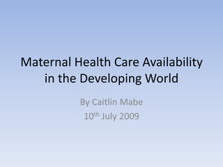 Maternal Health Care Availability in the Developing World By Caitlin Mabe 10th July 2009 
