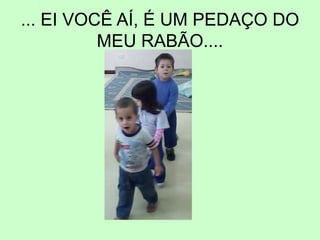 ... EI VOCÊ AÍ, É UM PEDAÇO DO
MEU RABÃO....
 