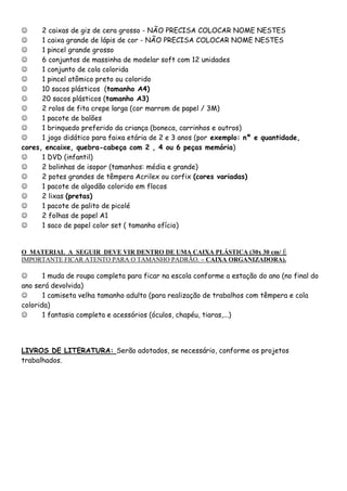 
2 caixas de giz de cera grosso - NÃO PRECISA COLOCAR NOME NESTES

1 caixa grande de lápis de cor - NÃO PRECISA COLOCAR NOME NESTES

1 pincel grande grosso

6 conjuntos de massinha de modelar soft com 12 unidades

1 conjunto de cola colorida

1 pincel atômico preto ou colorido

10 sacos plásticos (tamanho A4)

20 sacos plásticos (tamanho A3)

2 rolos de fita crepe larga (cor marrom de papel / 3M)

1 pacote de balões

1 brinquedo preferido da criança (boneca, carrinhos e outros)

1 jogo didático para faixa etária de 2 e 3 anos (por exemplo: nº e quantidade,
cores, encaixe, quebra-cabeça com 2 , 4 ou 6 peças memória)

1 DVD (infantil)

2 bolinhas de isopor (tamanhos: média e grande)

2 potes grandes de têmpera Acrilex ou corfix (cores variadas)

1 pacote de algodão colorido em flocos

2 lixas (pretas)

1 pacote de palito de picolé

2 folhas de papel A1

1 saco de papel color set ( tamanho ofício)

O MATERIAL A SEGUIR DEVE VIR DENTRO DE UMA CAIXA PLÁSTICA (30x 30 cm/ É
IMPORTANTE FICAR ATENTO PARA O TAMANHO PADRÃO. – CAIXA ORGANIZADORA).


1 muda de roupa completa para ficar na escola conforme a estação do ano (no final do
ano será devolvida)

1 camiseta velha tamanho adulto (para realização de trabalhos com têmpera e cola
colorida)

1 fantasia completa e acessórios (óculos, chapéu, tiaras,...)

LIVROS DE LITERATURA: Serão adotados, se necessário, conforme os projetos
trabalhados.

 