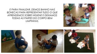 E PARA FINALIZAR, DEMOS BANHO NAS
BONECAS PARA REPRESENTAR TUDO O QUE
APRENDEMOS SOBRE HIGIENE E DEIXAMOS
TODAS AS PARTES DO CORPO BEM
LIMPINHAS.
 