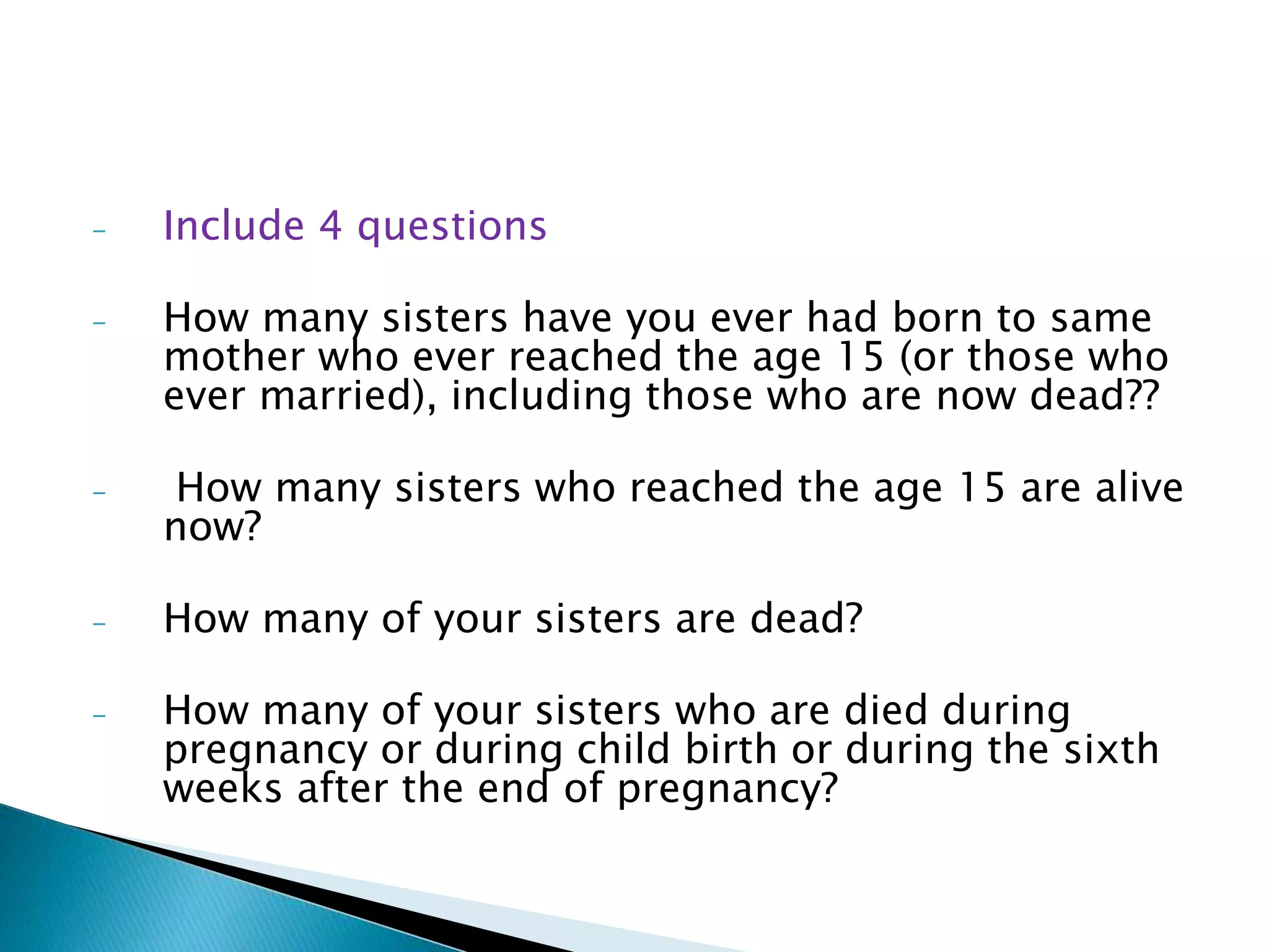 - Include 4 questions
- How many sisters have you ever had born to same
mother who ever reached the age 15 (or those who
ever married), including those who are now dead??
- How many sisters who reached the age 15 are alive
now?
- How many of your sisters are dead?
- How many of your sisters who are died during
pregnancy or during child birth or during the sixth
weeks after the end of pregnancy?
 