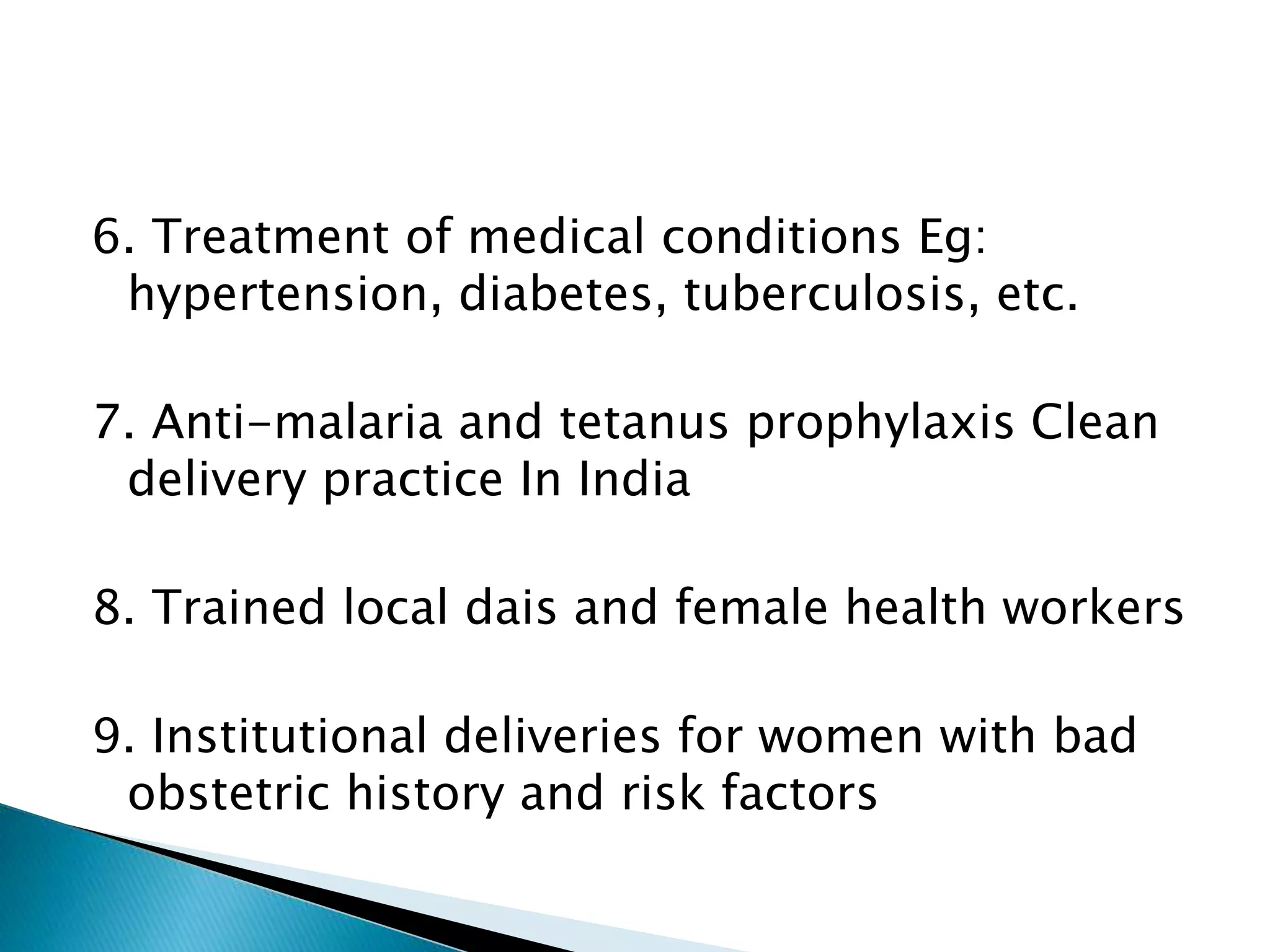 6. Treatment of medical conditions Eg:
hypertension, diabetes, tuberculosis, etc.
7. Anti-malaria and tetanus prophylaxis Clean
delivery practice In India
8. Trained local dais and female health workers
9. Institutional deliveries for women with bad
obstetric history and risk factors
 