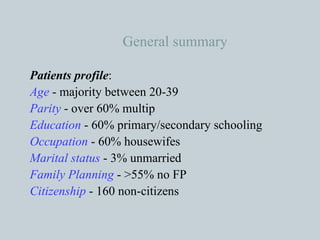 General summary Patients profile : Age  - majority between 20-39 Parity  - over 60% multip Education  - 60% primary/secondary schooling Occupation  - 60% housewifes Marital status  - 3% unmarried Family Planning  - >55% no FP Citizenship  - 160 non-citizens 