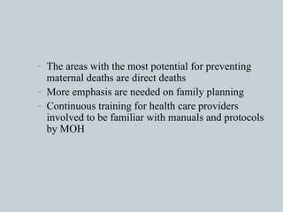 The areas with the most potential for preventing maternal deaths are direct deaths More emphasis are needed on family planning Continuous training for health care providers involved to be familiar with manuals and protocols by MOH 