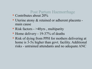 Post Partum Haemorrhage Contributes about 20% Uterine atony & retained or adherent placenta - main cause Risk factors - >40yrs , multiparity  Home delivery - 19-37% of deaths Risk of dying from PPH for mothers delivering at home is 3-5x higher than govt. facility. Additional risks - untrained attendants and no adequate ANC 