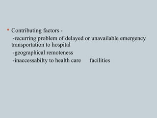 Contributing factors - -recurring problem of delayed or unavailable emergency transportation to hospital -geographical remoteness -inaccessabilty to health care  facilities 
