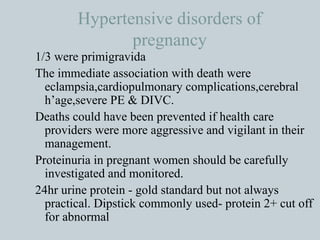 Hypertensive disorders of pregnancy 1/3 were primigravida The immediate association with death were eclampsia,cardiopulmonary complications,cerebral h’age,severe PE & DIVC. Deaths could have been prevented if health care providers were more aggressive and vigilant in their management. Proteinuria in pregnant women should be carefully investigated and monitored. 24hr urine protein - gold standard but not always practical. Dipstick commonly used- protein 2+ cut off for abnormal 