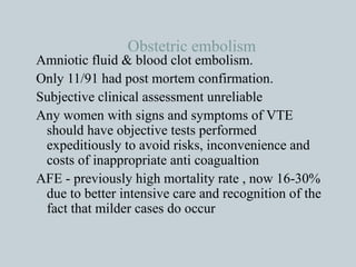 Obstetric embolism Amniotic fluid & blood clot embolism. Only 11/91 had post mortem confirmation. Subjective clinical assessment unreliable Any women with signs and symptoms of VTE should have objective tests performed expeditiously to avoid risks, inconvenience and costs of inappropriate anti coagualtion AFE - previously high mortality rate , now 16-30% due to better intensive care and recognition of the fact that milder cases do occur 