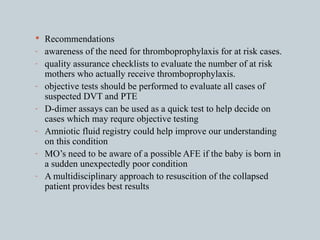 Recommendations awareness of the need for thromboprophylaxis for at risk cases. quality assurance checklists to evaluate the number of at risk mothers who actually receive thromboprophylaxis. objective tests should be performed to evaluate all cases of suspected DVT and PTE D-dimer assays can be used as a quick test to help decide on cases which may requre objective testing Amniotic fluid registry could help improve our understanding on this condition MO’s need to be aware of a possible AFE if the baby is born in a sudden unexpectedly poor condition A multidisciplinary approach to resuscition of the collapsed patient provides best results 