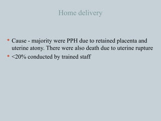 Home delivery Cause - majority were PPH due to retained placenta and uterine atony. There were also death due to uterine rupture <20% conducted by trained staff 