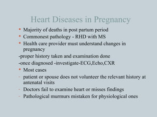 Heart Diseases in Pregnancy Majority of deaths in post partum period Commonest pathology - RHD with MS Health care provider must understand changes in pregnancy  -proper history taken and examination done -once diagnosed -investigate-ECG,Echo,CXR Most cases  patient or spouse does not volunteer the relevant history at antenatal visits Doctors fail to examine heart or misses findings Pathological murmurs mistaken for physiological ones 