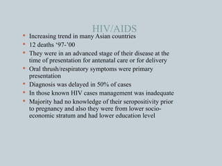 HIV/AIDS  Increasing trend in many Asian countries 12 deaths ‘97-’00 They were in an advanced stage of their disease at the time of presentation for antenatal care or for delivery Oral thrush/respiratory symptoms were primary presentation Diagnosis was delayed in 50% of cases In those known HIV cases management was inadequate Majority had no knowledge of their seropositivity prior to pregnancy and also they were from lower socio-economic stratum and had lower education level 