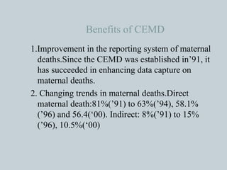 Benefits of CEMD 1.Improvement in the reporting system of maternal deaths.Since the CEMD was established in’91, it has succeeded in enhancing data capture on maternal deaths. 2. Changing trends in maternal deaths.Direct maternal death:81%(’91) to 63%(’94), 58.1%(’96) and 56.4(‘00). Indirect: 8%(’91) to 15% (’96), 10.5%(‘00) 