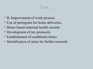 Cont… B. Improvement of work process. Use of partogram for home deliveries. Home based maternal health records. Development of mx protocols. Establishment of combined clinics. Identification of areas for further research. 
