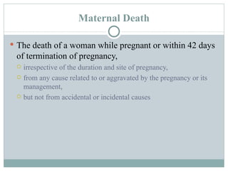 Maternal Death The death of a woman while pregnant or within 42 days of termination of pregnancy, irrespective of the duration and site of pregnancy, from any cause related to or aggravated by the pregnancy or its management, but not from accidental or incidental causes  
