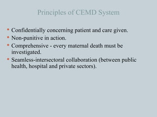 Principles of CEMD System Confidentially concerning patient and care given. Non-punitive in action. Comprehensive - every maternal death must be investigated. Seamless-intersectoral collaboration (between public health, hospital and private sectors).  